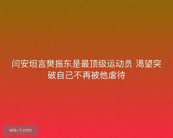 闫安坦言樊振东是最顶级运动员 渴望突破自己不再被他虐待