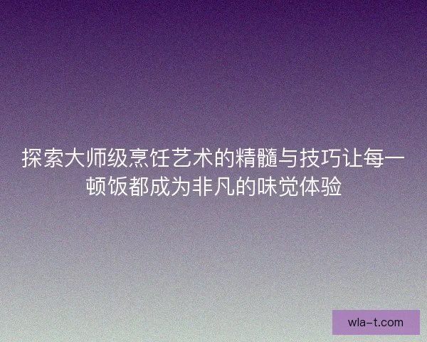 探索大师级烹饪艺术的精髓与技巧让每一顿饭都成为非凡的味觉体验
