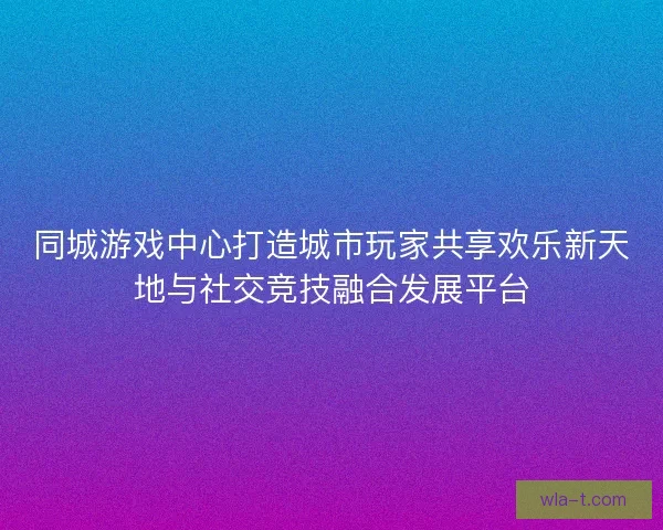 同城游戏中心打造城市玩家共享欢乐新天地与社交竞技融合发展平台