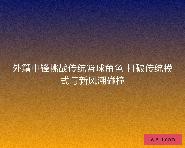外籍中锋挑战传统篮球角色 打破传统模式与新风潮碰撞