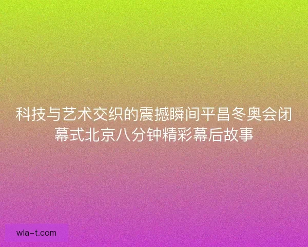 科技与艺术交织的震撼瞬间平昌冬奥会闭幕式北京八分钟精彩幕后故事