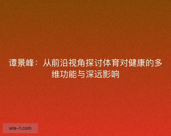 谭景峰:从前沿视角探讨体育对健康的多维功能与深远影响 谭景峰:从前沿视角探讨体育对健康的多维功能与深远影响