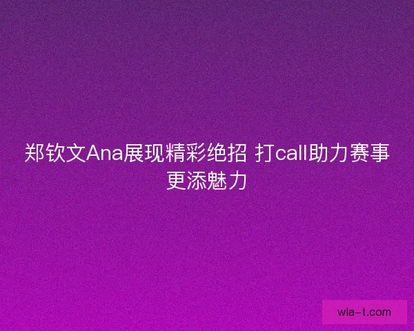 郑钦文Ana展现精彩绝招 打call助力赛事更添魅力