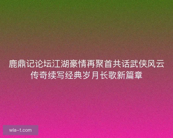 鹿鼎记论坛江湖豪情再聚首共话武侠风云传奇续写经典岁月长歌新篇章