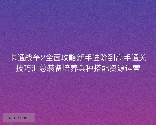 卡通战争2全面攻略新手进阶到高手通关技巧汇总装备培养兵种搭配资源运营