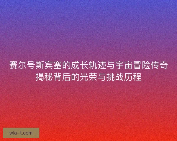 赛尔号斯宾塞的成长轨迹与宇宙冒险传奇揭秘背后的光荣与挑战历程