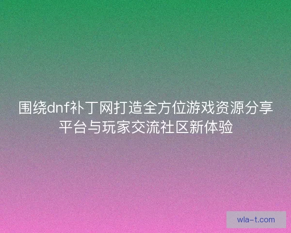 围绕dnf补丁网打造全方位游戏资源分享平台与玩家交流社区新体验