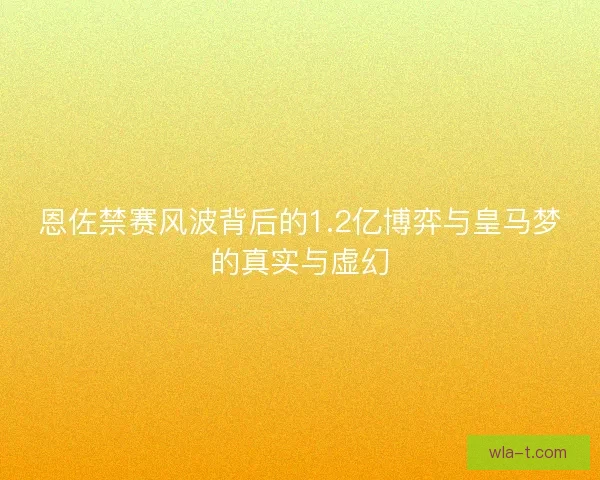 恩佐禁赛风波背后的1.2亿博弈与皇马梦的真实与虚幻