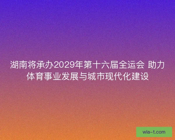 湖南将承办2029年第十六届全运会 助力体育事业发展与城市现代化建设