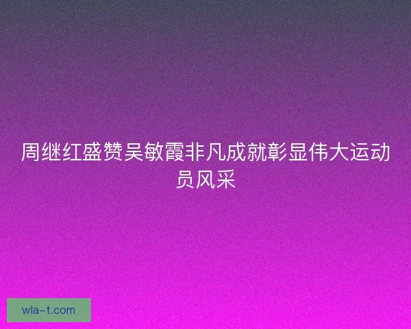 周继红盛赞吴敏霞非凡成就彰显伟大运动员风采