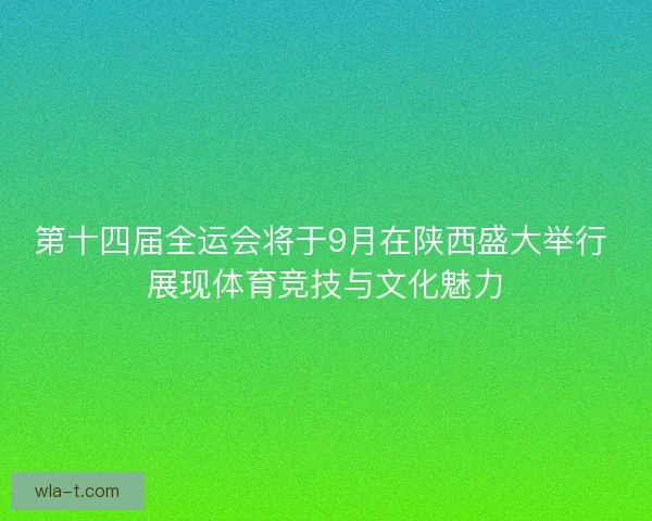 第十四届全运会将于9月在陕西盛大举行 展现体育竞技与文化魅力