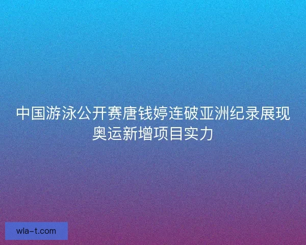 中国游泳公开赛唐钱婷连破亚洲纪录展现奥运新增项目实力 中国游泳公开赛唐钱婷连破亚洲纪录展现奥运新增项目实力