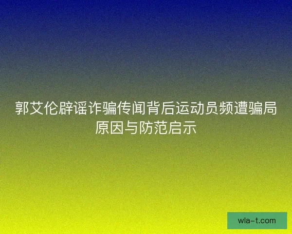 郭艾伦辟谣诈骗传闻背后运动员频遭骗局原因与防范启示