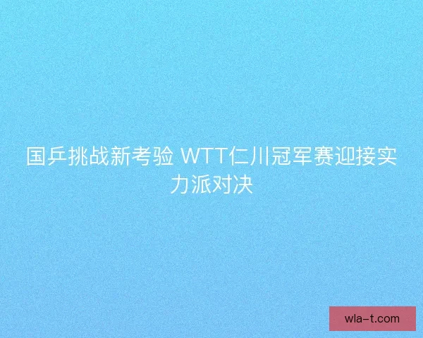 国乒挑战新考验 WTT仁川冠军赛迎接实力派对决