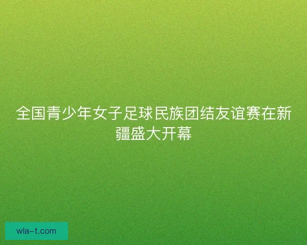 全国青少年女子足球民族团结友谊赛在新疆盛大开幕