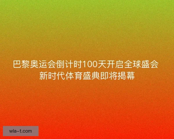 巴黎奥运会倒计时100天开启全球盛会 新时代体育盛典即将揭幕