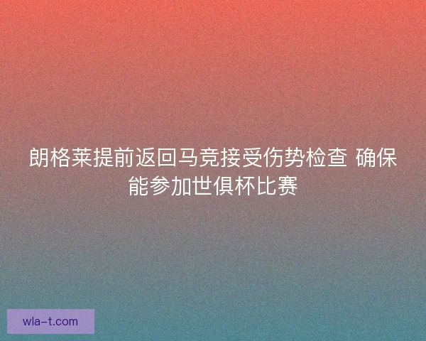 朗格莱提前返回马竞接受伤势检查 确保能参加世俱杯比赛