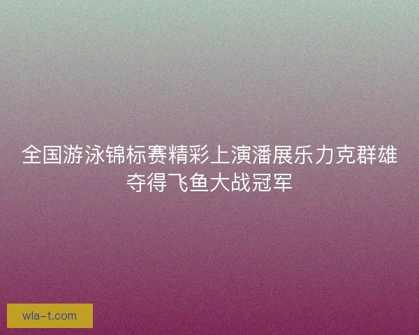 全国游泳锦标赛精彩上演潘展乐力克群雄夺得飞鱼大战冠军 全国游泳锦标赛精彩上演潘展乐力克群雄夺得飞鱼大战冠军