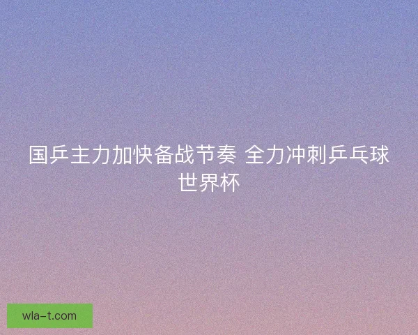 国乒主力加快备战节奏 全力冲刺乒乓球世界杯 国乒主力加快备战节奏 全力冲刺乒乓球世界杯