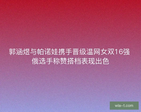 郭涵煜与帕诺娃携手晋级温网女双16强 俄选手称赞搭档表现出色