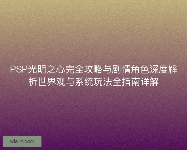 PSP光明之心完全攻略与剧情角色深度解析世界观与系统玩法全指南详解