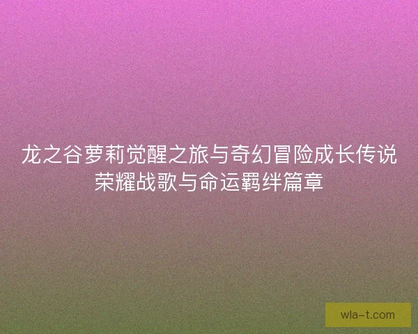 龙之谷萝莉觉醒之旅与奇幻冒险成长传说荣耀战歌与命运羁绊篇章 龙之谷萝莉觉醒之旅与奇幻冒险成长传说荣耀战歌与命运羁绊篇章