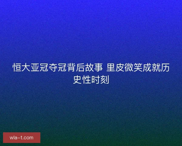 恒大亚冠夺冠背后故事 里皮微笑成就历史性时刻