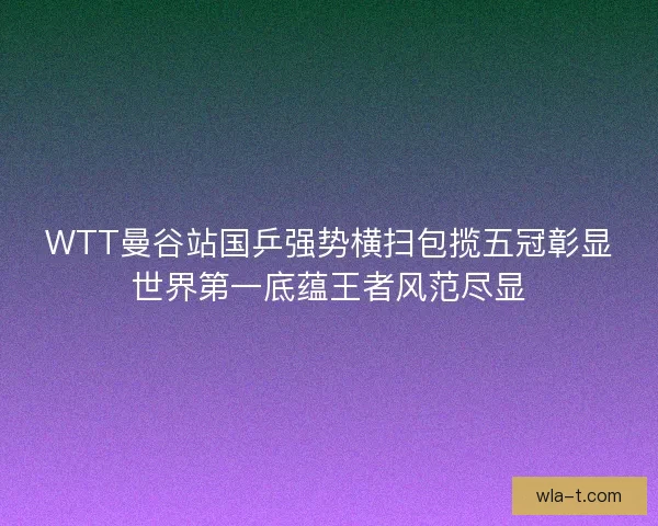 WTT曼谷站国乒强势横扫包揽五冠彰显世界第一底蕴王者风范尽显